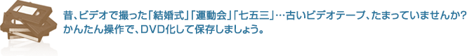 昔、ビデオで撮った「結婚式」「運動会」「七五三」...古いビデオテープ、たまっていませんか？かんたん操作で、DVD化して保存しましょう。